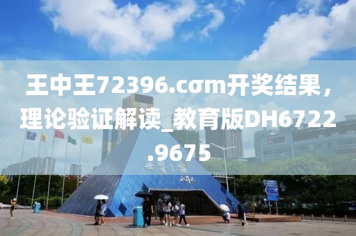 王中王72396.cσm开奖结果，理论验证解读_教育版DH6722.9675
