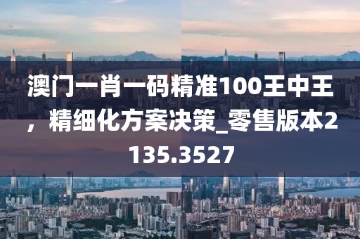 澳门一肖一码精准100王中王，精细化方案决策_零售版本2135.3527