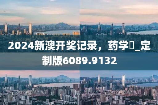 2024新澳开奖记录，药学‌_定制版6089.9132