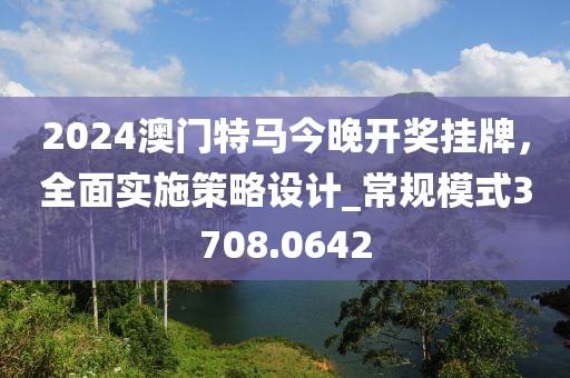 2024澳门特马今晚开奖挂牌，全面实施策略设计_常规模式3708.0642