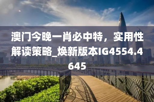 澳门今晚一肖必中特，实用性解读策略_焕新版本IG4554.4645