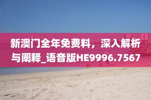 新澳门全年免费料，深入解析与阐释_语音版HE9996.7567