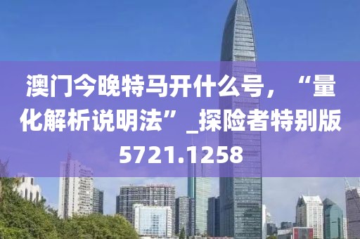 澳门今晚特马开什么号，“量化解析说明法”_探险者特别版5721.1258