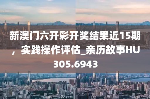 新澳门六开彩开奖结果近15期，实践操作评估_亲历故事HU305.6943