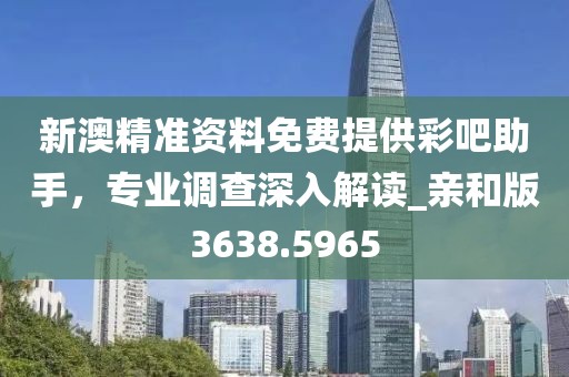 新澳精准资料免费提供彩吧助手，专业调查深入解读_亲和版3638.5965