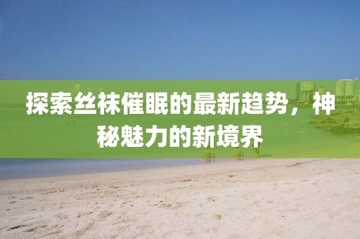 探索丝袜催眠的最新趋势，神秘魅力的新境界