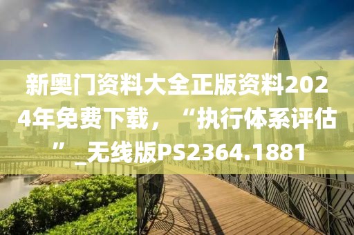 新奥门资料大全正版资料2024年免费下载，“执行体系评估”_无线版PS2364.1881