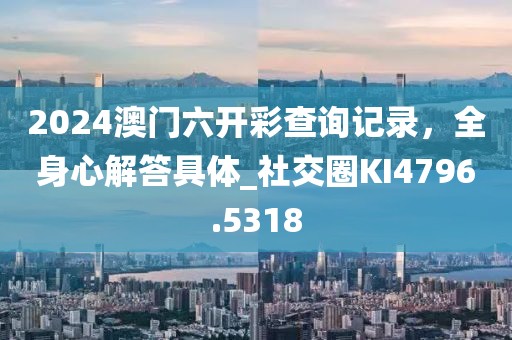 2024澳门六开彩查询记录，全身心解答具体_社交圈KI4796.5318