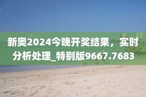 新奥2024今晚开奖结果，实时分析处理_特别版9667.7683
