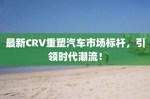 最新CRV重塑汽车市场标杆，引领时代潮流！