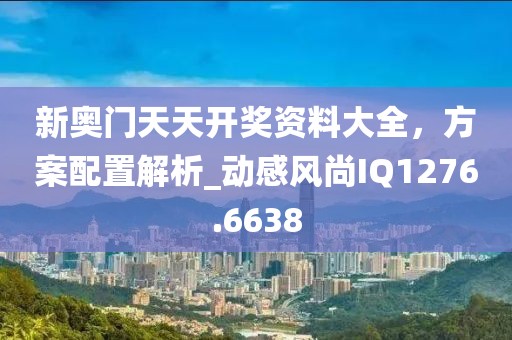 新奥门天天开奖资料大全，方案配置解析_动感风尚IQ1276.6638