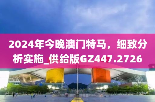 2024年今晚澳门特马，细致分析实施_供给版GZ447.2726