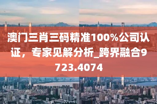 澳门三肖三码精准100%公司认证，专家见解分析_跨界融合9723.4074