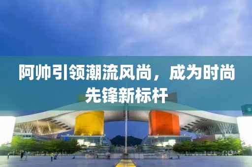 阿帅引领潮流风尚，成为时尚先锋新标杆