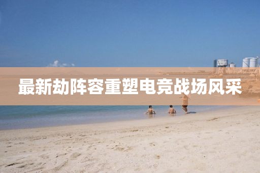 最新劫阵容重塑电竞战场风采