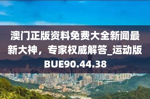 澳门正版资料免费大全新闻最新大神，专家权威解答_运动版BUE90.44.38