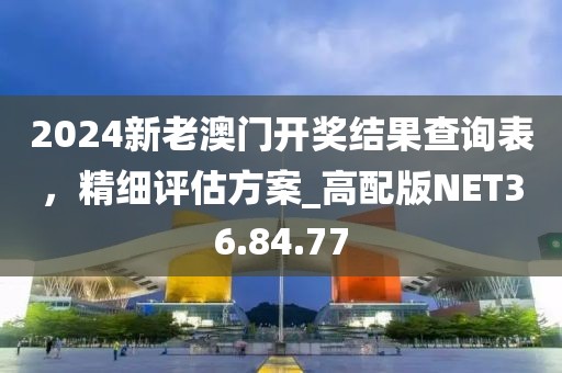 2024新老澳门开奖结果查询表，精细评估方案_高配版NET36.84.77