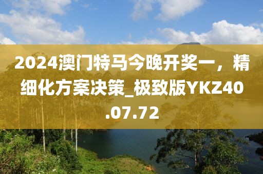 2024澳门特马今晚开奖一，精细化方案决策_极致版YKZ40.07.72