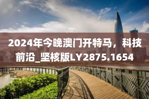2024年今晚澳门开特马，科技前沿_坚核版LY2875.1654