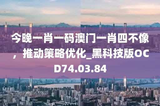 今晚一肖一码澳门一肖四不像，推动策略优化_黑科技版OCD74.03.84