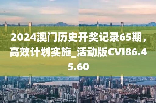 2024澳门历史开奖记录65期，高效计划实施_活动版CVI86.45.60