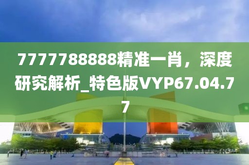 7777788888精准一肖，深度研究解析_特色版VYP67.04.77