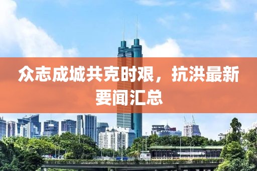 众志成城共克时艰，抗洪最新要闻汇总