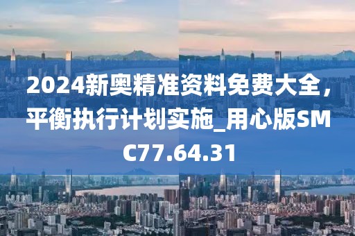 2024新奥精准资料免费大全，平衡执行计划实施_用心版SMC77.64.31