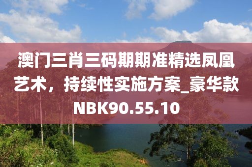 澳门三肖三码期期准精选凤凰艺术，持续性实施方案_豪华款NBK90.55.10