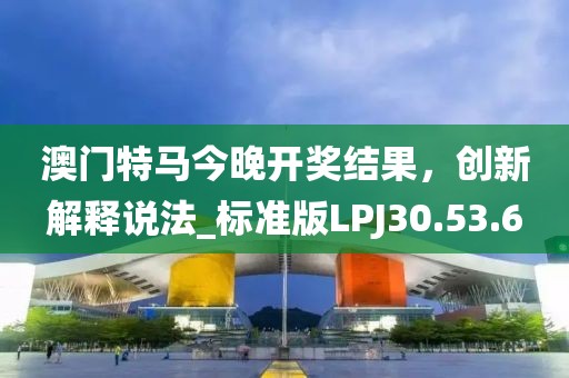 澳门特马今晚开奖结果，创新解释说法_标准版LPJ30.53.6