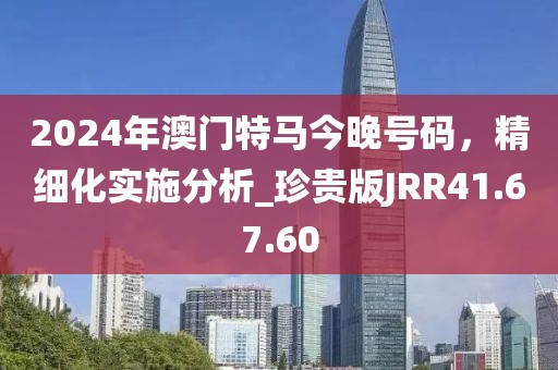 2024年澳门特马今晚号码，精细化实施分析_珍贵版JRR41.67.60
