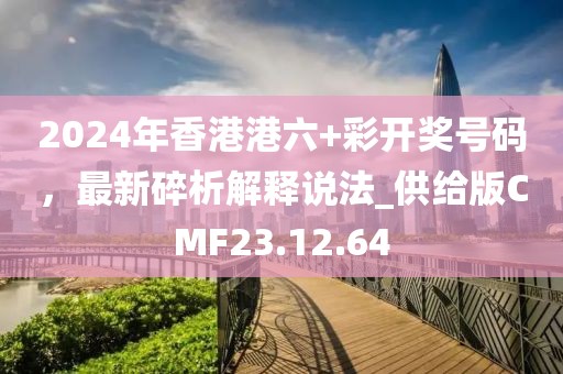 2024年香港港六+彩开奖号码，最新碎析解释说法_供给版CMF23.12.64