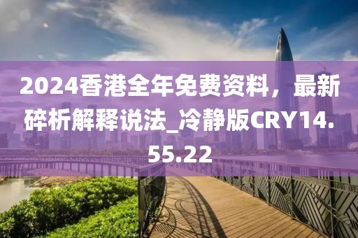 2024香港全年免费资料，最新碎析解释说法_冷静版CRY14.55.22