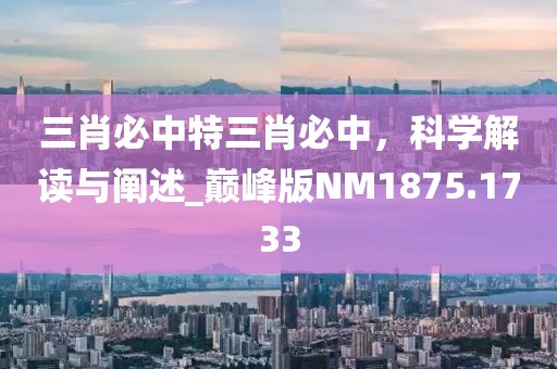三肖必中特三肖必中，科学解读与阐述_巅峰版NM1875.1733