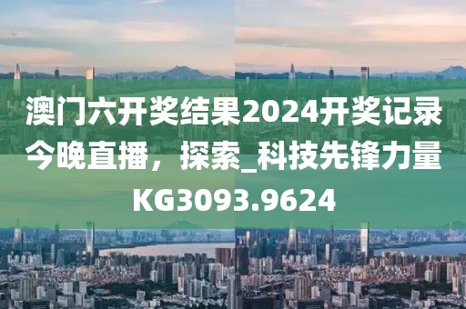澳门六开奖结果2024开奖记录今晚直播，探索_科技先锋力量KG3093.9624