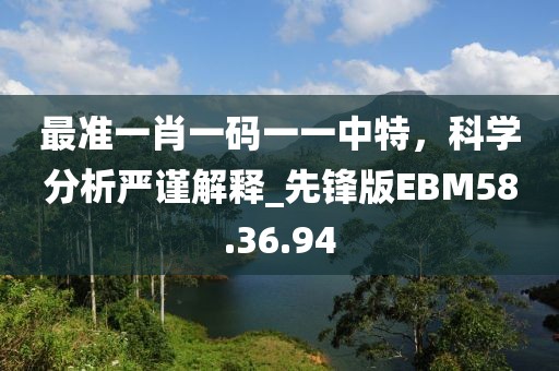 最准一肖一码一一中特，科学分析严谨解释_先锋版EBM58.36.94