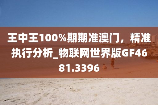 王中王100%期期准澳门，精准执行分析_物联网世界版GF4681.3396
