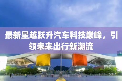 最新星越跃升汽车科技巅峰，引领未来出行新潮流