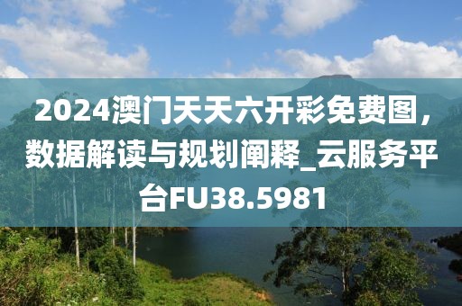 2024澳门天天六开彩免费图，数据解读与规划阐释_云服务平台FU38.5981