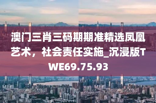 澳门三肖三码期期准精选凤凰艺术，社会责任实施_沉浸版TWE69.75.93