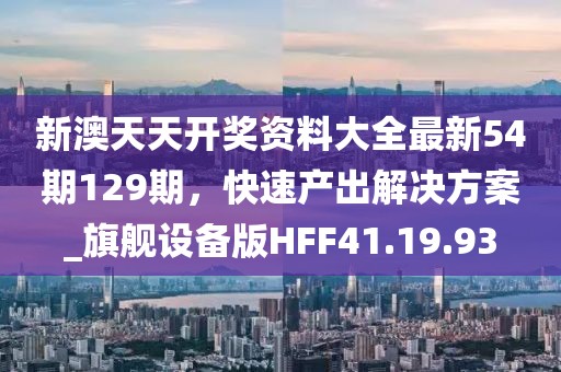 新澳天天开奖资料大全最新54期129期，快速产出解决方案_旗舰设备版HFF41.19.93