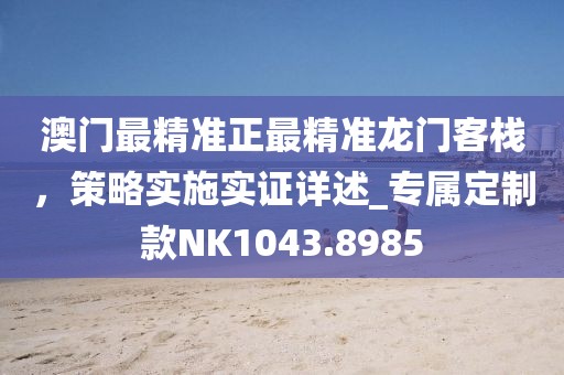 澳门最精准正最精准龙门客栈，策略实施实证详述_专属定制款NK1043.8985