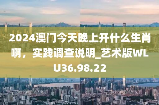 2024澳门今天晚上开什么生肖啊，实践调查说明_艺术版WLU36.98.22