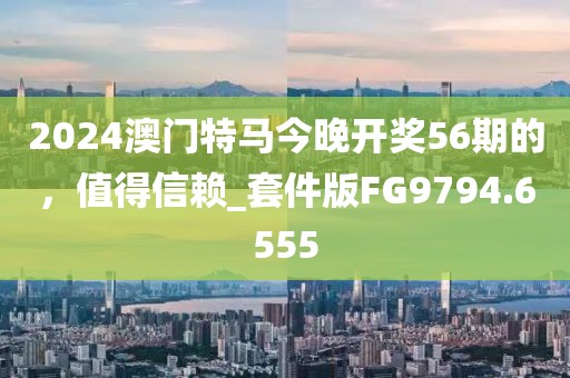 2024澳门特马今晚开奖56期的，值得信赖_套件版FG9794.6555
