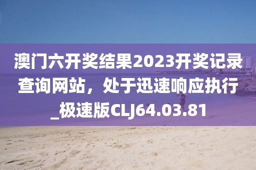 澳门六开奖结果2023开奖记录查询网站，处于迅速响应执行_极速版CLJ64.03.81