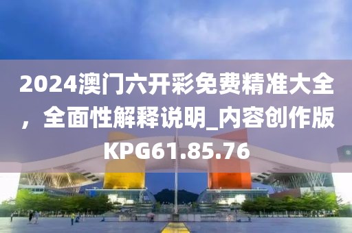 2024澳门六开彩免费精准大全，全面性解释说明_内容创作版KPG61.85.76