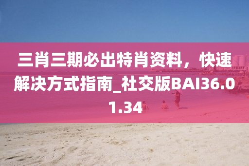 三肖三期必出特肖资料，快速解决方式指南_社交版BAI36.01.34