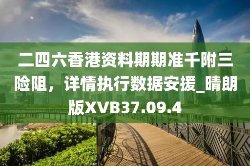 二四六香港资料期期准千附三险阻，详情执行数据安援_晴朗版XVB37.09.4