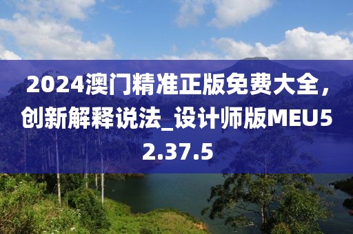 2024澳门精准正版免费大全，创新解释说法_设计师版MEU52.37.5