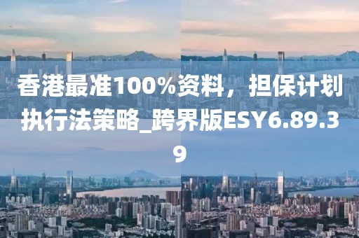 香港最准100%资料，担保计划执行法策略_跨界版ESY6.89.39